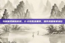 马赛展现钢铁防线，2-0完胜洛里昂，强势巩固联赛地位