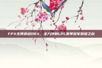 FPX无畏迎战DRX，全力冲刺LPL赛季冠军荣耀之战