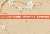 Xiaohu与Wei默契联动，RNG力克FPX，谱写电竞新篇章