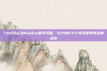 TheShy与Rookie联手闪耀，IG力克FPX书写春季赛经典战役