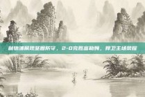 利物浦展现坚固防守，2-0完胜富勒姆，捍卫主场荣耀