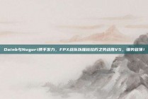 Doinb与Nuguri携手发力，FPX战队以摧枯拉朽之势战胜V5，强势登顶！