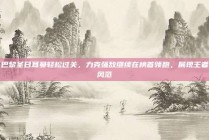 巴黎圣日耳曼轻松过关，力克强敌继续在榜首领跑，展现王者风范