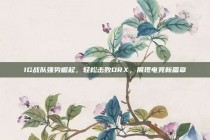 IG战队强势崛起，轻松击败DRX，展现电竞新篇章