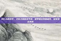 拜仁大胜对手，卫冕之路愈发平坦，德甲霸主再展雄风，冠军悬念渐消