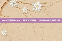 JDG逆境翻盘FPX，展现无畏精神，稳步迈向电竞巅峰之路