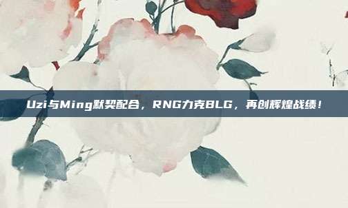 Uzi与Ming默契配合，RNG力克BLG，再创辉煌战绩！  第1张