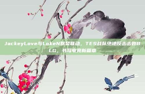 JackeyLove与LokeN默契联动，TES战队绝地反击击败BLG，书写电竞新篇章  第1张