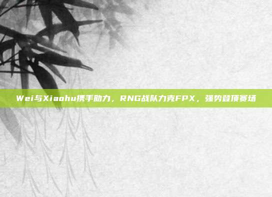 Wei与Xiaohu携手助力，RNG战队力克FPX，强势登顶赛场  第1张