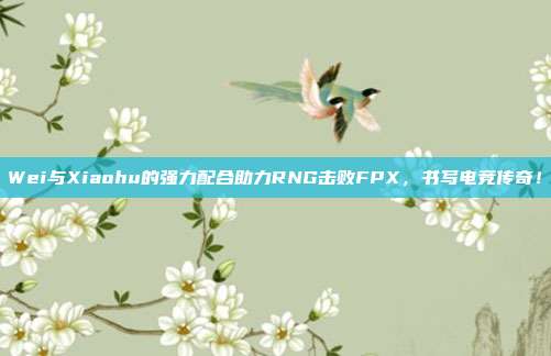 Wei与Xiaohu的强力配合助力RNG击败FPX，书写电竞传奇！  第1张