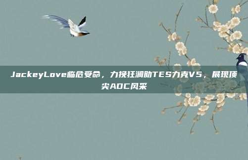 JackeyLove临危受命，力挽狂澜助TES力克V5，展现顶尖ADC风采  第1张