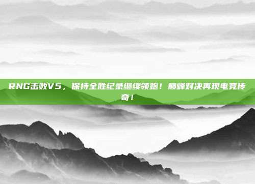 RNG击败V5，保持全胜纪录继续领跑！巅峰对决再现电竞传奇！  第1张