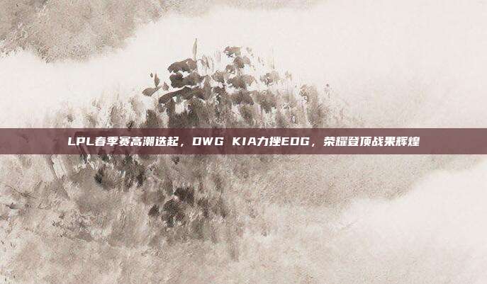 LPL春季赛高潮迭起，DWG KIA力挫EDG，荣耀登顶战果辉煌  第1张