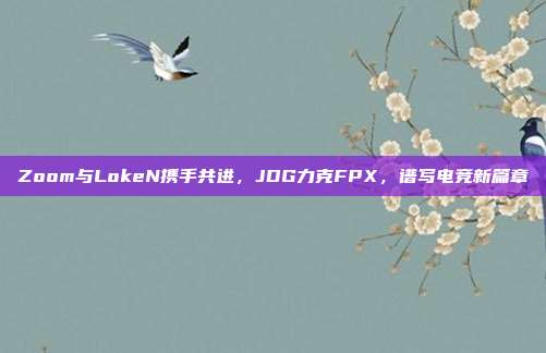 Zoom与LokeN携手共进，JDG力克FPX，谱写电竞新篇章  第1张