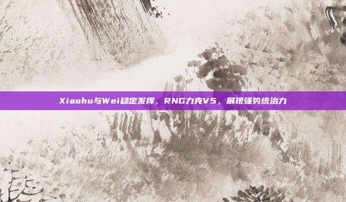 Xiaohu与Wei稳定发挥，RNG力克V5，展现强势统治力  第1张