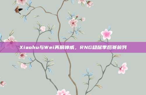 Xiaohu与Wei再展神威，RNG稳居季后赛前列  第1张