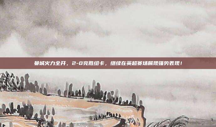 曼城火力全开，2-0完胜纽卡，继续在英超赛场展现强势表现！  第1张