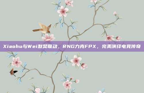 Xiaohu与Wei默契联动，RNG力克FPX，完美演绎电竞传奇  第1张