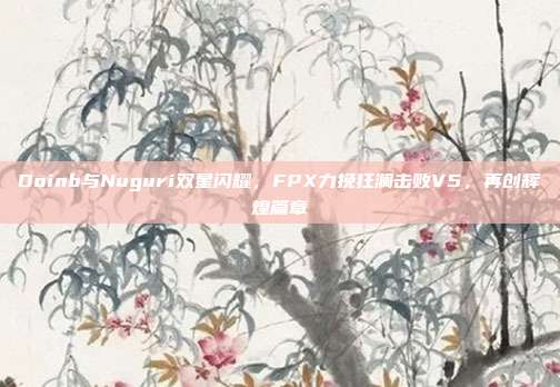 Doinb与Nuguri双星闪耀，FPX力挽狂澜击败V5，再创辉煌篇章  第1张