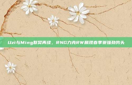 Uzi与Ming默契再续，RNG力克RW展现春季赛强劲势头  第1张