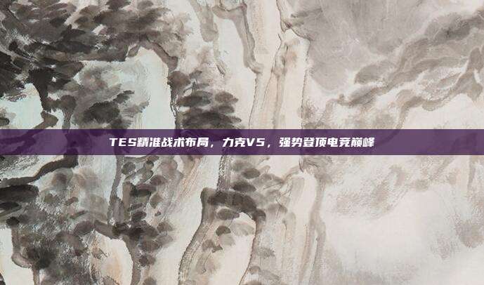 TES精准战术布局，力克V5，强势登顶电竞巅峰  第1张