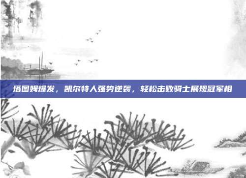 塔图姆爆发，凯尔特人强势逆袭，轻松击败骑士展现冠军相  第1张