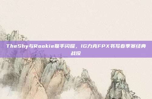 TheShy与Rookie联手闪耀，IG力克FPX书写春季赛经典战役  第1张