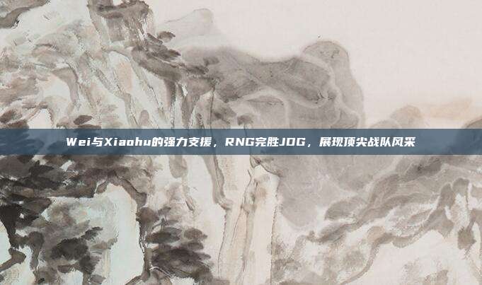 Wei与Xiaohu的强力支援，RNG完胜JDG，展现顶尖战队风采  第1张